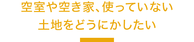 空室や空き家、使っていない土地をどうにかしたい