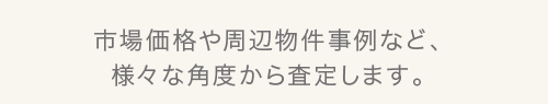 市場価格や周辺物件事例など、様々な角度から査定します。