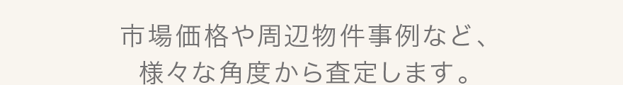 市場価格や周辺物件事例など、様々な角度から査定します。
